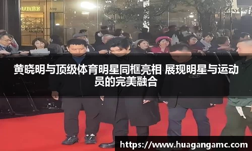黄晓明与顶级体育明星同框亮相 展现明星与运动员的完美融合